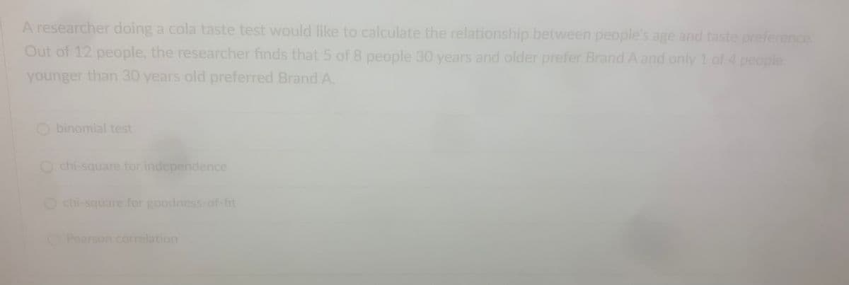 A researcher doing a cola taste test would like to calculate the relationship between people's age and taste preference.
Out of 12 people, the researcher finds that 5 of 8 people 30 years and older prefer Brand A and only 1 of 4 people
younger than 30 years old preferred Brand A.
O binomial test
chi-square for independence
chi-square for goodness-of-fit
O Pearson correlation