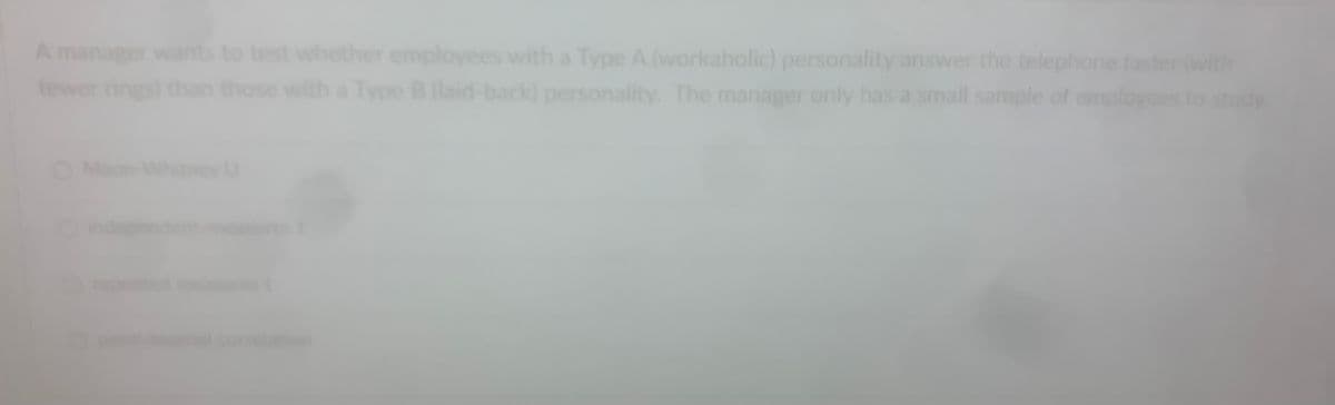 A manager wants to test whether employees with a Type A (workaholic) personality answer the telephone faster (with
fewer rings)
Type B (laid-back) personality. The manager only has a small sample of employees
those
Whitney U
idy