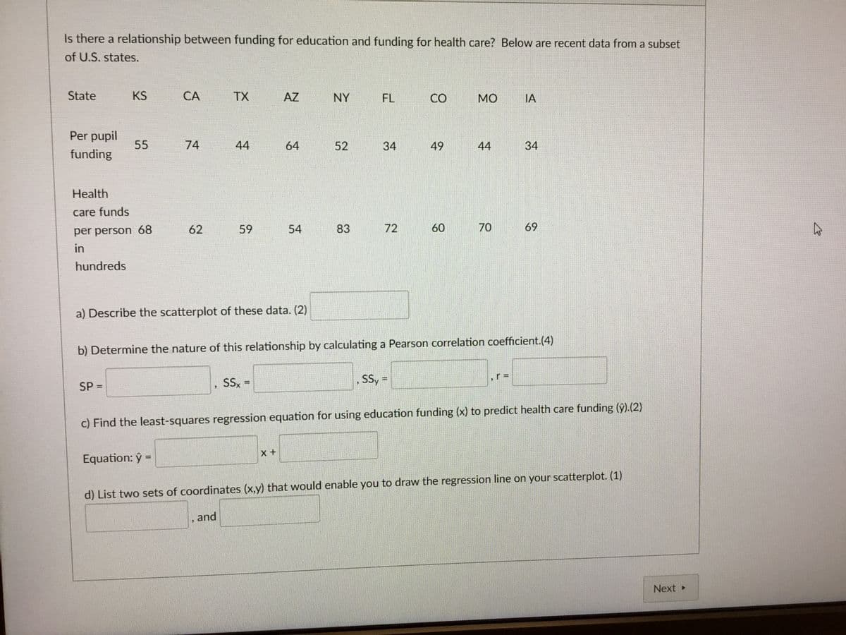 Is there a relationship between funding for education and funding for health care? Below are recent data from a subset
of U.S. states.
State
KS
CA
TX
AZ
NY
FL
CO
MO
IA
Per pupil
funding
55
74
44
+9
64
52
34
49
44
34
Health
care funds
per person 68
62
59
54
83
72
60
70
69
in
hundreds
a) Describe the scatterplot of these data. (2)
b) Determine the nature of this relationship by calculating a Pearson correlation coefficient.(4)
SP =
SSx =
"
SSy =
c) Find the least-squares regression equation for using education funding (x) to predict health care funding (ŷ).(2)
Equation: ŷ =
X+
d) List two sets of coordinates (x,y) that would enable you to draw the regression line on your scatterplot. (1)
and
Next ▸
13