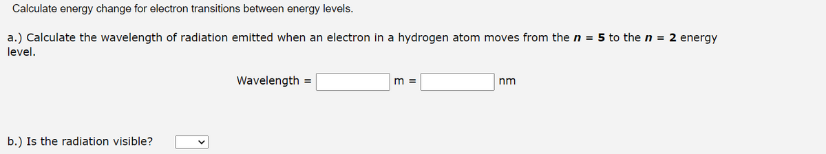 Calculate energy change for electron transitions between energy levels.
a.) Calculate the wavelength of radiation emitted when an electron in a hydrogen atom moves from the n = 5 to the n = 2 energy
level.
b.) Is the radiation visible?
Wavelength =
m =
nm