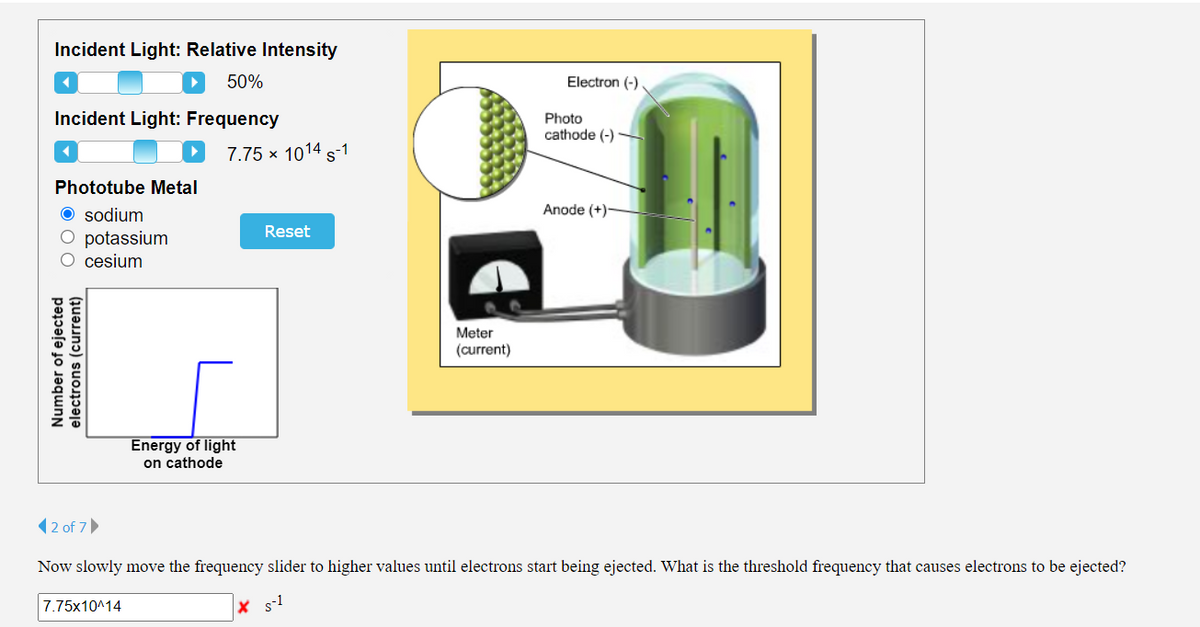 Incident Light: Relative Intensity
50%
Incident Light: Frequency
Phototube Metal
sodium
O potassium
cesium
O
Number of ejected
electrons (current)
2 of 7
7.75 x 1014 S-1
7.75x10^14
Energy of light
on cathode
Reset
Meter
(current)
Electron (-)
Photo
cathode (-)
Anode (+)-
Now slowly move the frequency slider to higher values until electrons start being ejected. What is the threshold frequency that causes electrons to be ejected?
xs-1