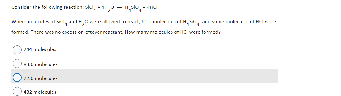 Consider the following reaction: SiCl + 4H₂O →
4
2
244 molecules
When molecules of SiCI and H₂O were allowed to react, 61.0 molecules of H SIO and some molecules of HCI were
4
4'
formed. There was no excess or leftover reactant. How many molecules of HCI were formed?
83.0 molecules
72.0 molecules
H₂SiO 4
432 molecules
+ 4HCI