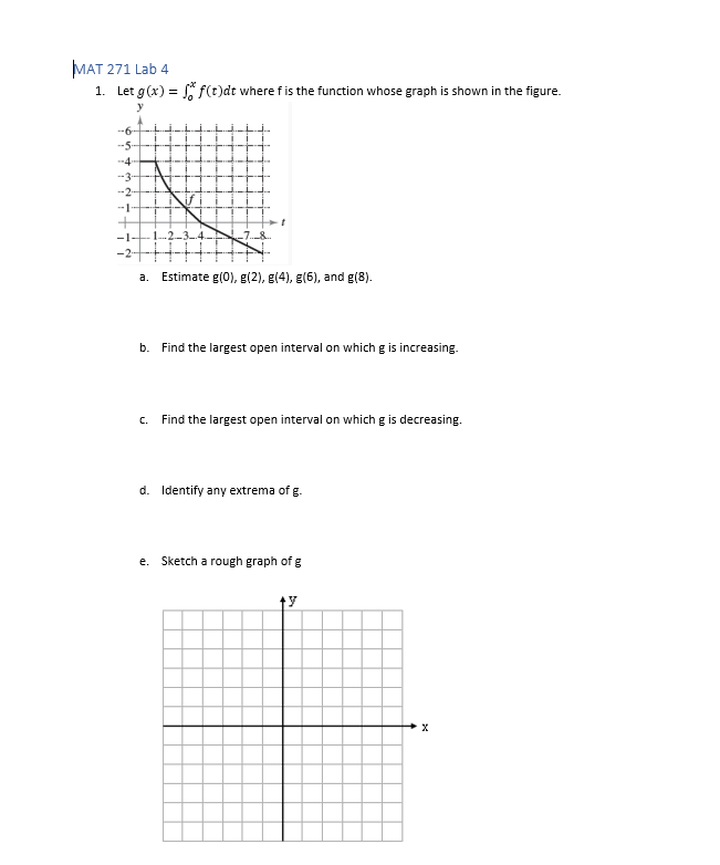 MAT 271 Lab 4
1. Let g(x) = f(t)dt where f is the function whose graph is shown in the figure.
-5-
-4
-3
--2--
-1
a. Estimate g(0), g(2), g(4), g(6), and g(8).
b. Find the largest open interval on which g is increasing.
C.
Find the largest open interval on which g is decreasing.
d. Identify any extrema of g.
e. Sketch a rough graph of g
y
X