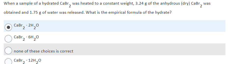 When a sample of a hydrated CaBr₂ was heated to a constant weight, 3.24 g of the anhydrous (dry) CaBr₂
obtained and 1.75 g of water was released. What is the empirical formula of the hydrate?
CaBr2.2H₂0
CaBr2.6H₂0
none of these choices is correct
CaBr₂ 12H₂O
was