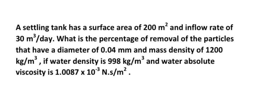 A settling tank has a surface area of 200 m? and inflow rate of
30 m/day. What is the percentage of removal of the particles
that have a diameter of 0.04 mm and mass density of 1200
kg/m , if water density is 998 kg/m and water absolute
viscosity is 1.0087 x 10 N.s/m².
