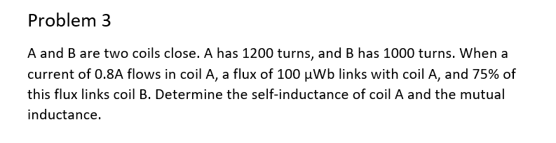 Problem 3
A and B are two coils close. A has 1200 turns, and B has 1000 turns. When a
current of 0.8A flows in coil A, a flux of 100 µWb links with coil A, and 75% of
this flux links coil B. Determine the self-inductance of coil A and the mutual
inductance.