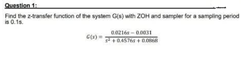 Question 1:
Find the z-transfer function of the system G(s) with ZOH and sampler for a sampling period
is 0.1s.
G(s) =
0.02165-0.0031
s²+0.4576s+0.0868