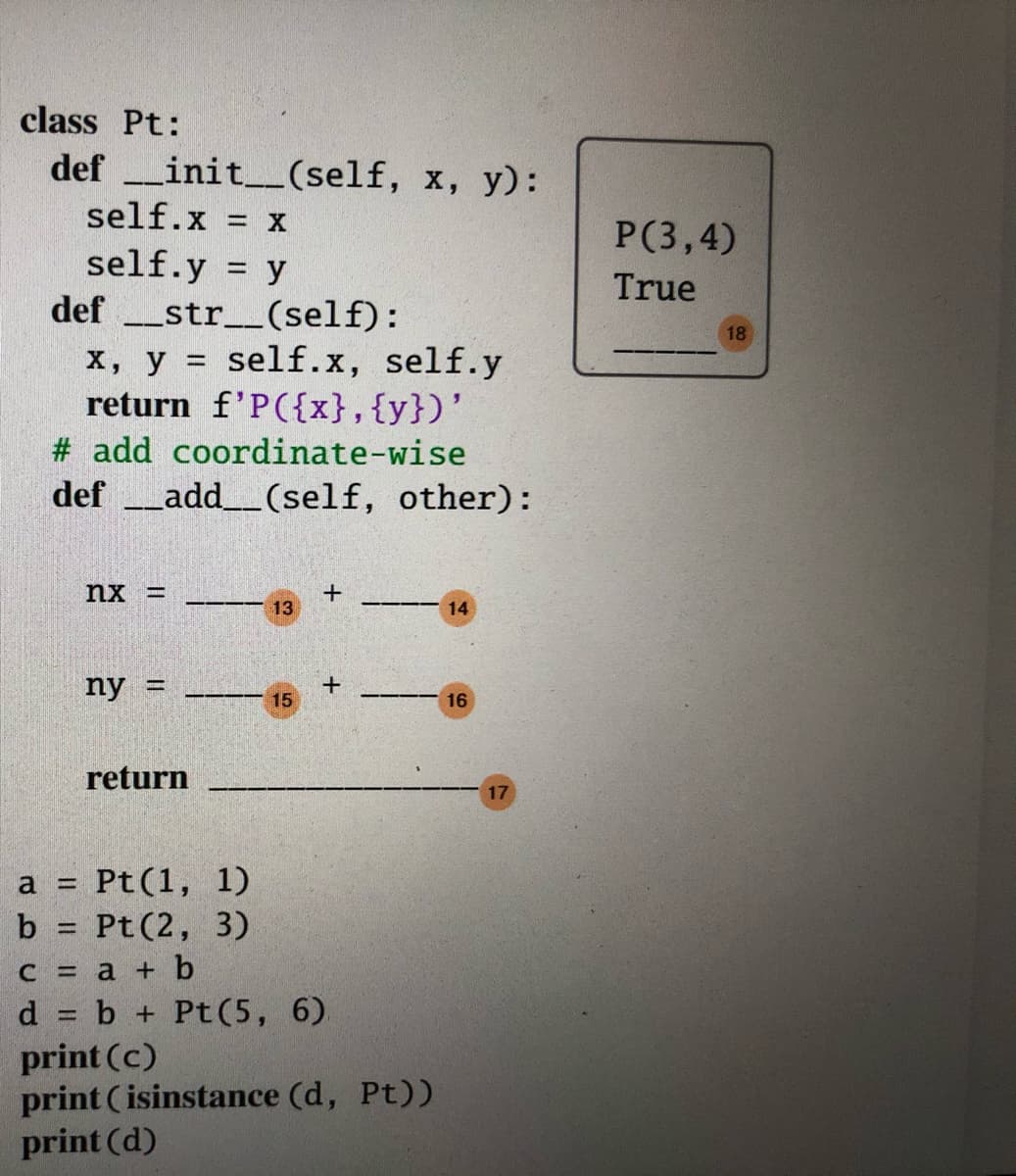 class Pt:
def init_(self, x, y):
self.x X
P(3,4)
self.y = y
def _str__(self):
x, y = self.x, self.y
return f'P({x},{y})'
True
18
# add coordinate-wise
def add_(self, other):
nx =
13
14
ny =
15
16
return
17
Pt(1, 1)
b = Pt (2, 3)
с %3D а + b
d = b + Pt(5, 6)
print (c)
print ( isinstance (d, Pt))
print (d)
%3D
