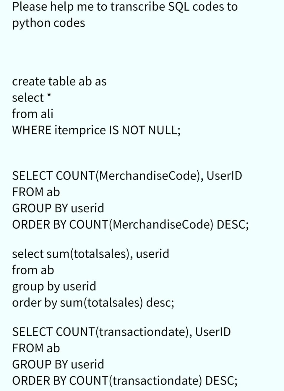Please help me to transcribe SQL codes to
python codes
create table ab as
select *
from ali
WHERE itemprice IS NOT NULL;
SELECT COUNT(MerchandiseCode), UserID
FROM ab
GROUP BY userid
ORDER BY COUNT(MerchandiseCode) DESC;
select sum(totalsales), userid
from ab
group by userid
order by sum(totalsales) desc;
SELECT COUNT(transactiondate), UserID
FROM ab
GROUP BY userid
ORDER BY COUNT(transactiondate) DESC;
