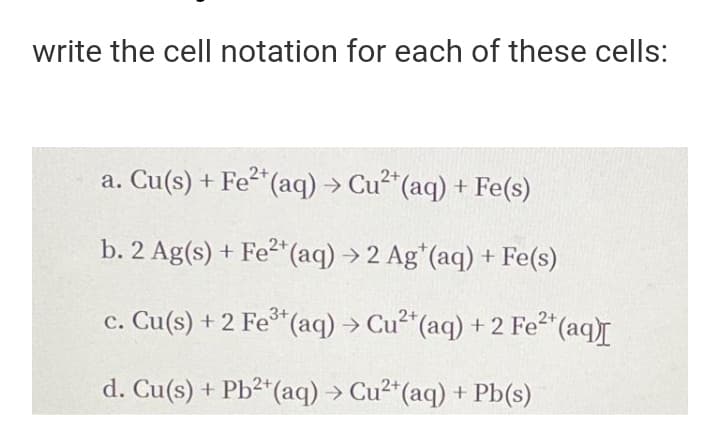 write the cell notation for each of these cells:
a. Cu(s) + Fe“(aq) → Cu"(aq) + Fe(s)
2+
b. 2 Ag(s) + Fe2* (aq) →2 Ag*(aq) + Fe(s)
c. Cu(s) + 2 Fe*(aq) → Cu²*(aq) +2 Fe2 (aq)r
d. Cu(s) + Pb²*(aq) → Cu2*(aq) + Pb(s)
