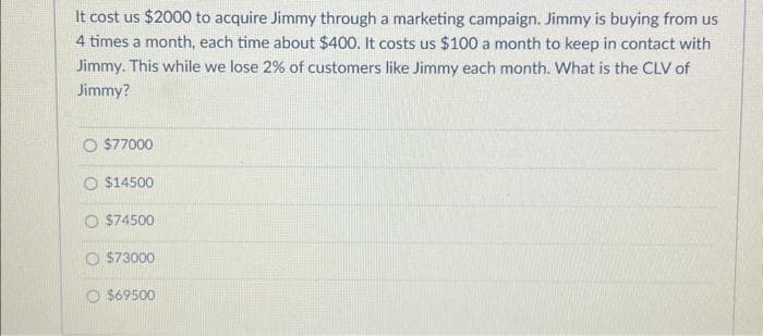 It cost us $2000 to acquire Jimmy through a marketing campaign. Jimmy is buying from us
4 times a month, each time about $400. It costs us $100 a month to keep in contact with
Jimmy. This while we lose 2% of customers like Jimmy each month. What is the CLV of
Jimmy?
O $77000
$14500
$74500
$73000
$69500
