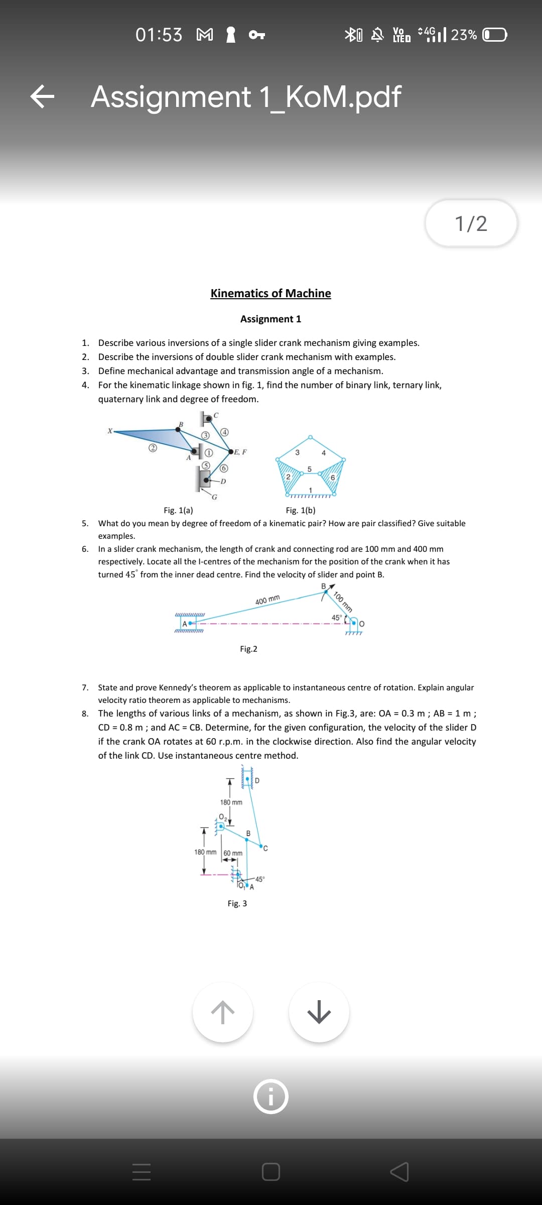 01:53 M 1 or
Vo
LTED
:4G
+ Assignment 1_KoM.pdf
1/2
Kinematics of Machine
Assignment 1
1. Describe various inversions of a single slider crank mechanism giving examples.
2. Describe the inversions of double slider crank mechanism with examples.
3. Define mechanical advantage and transmission angle of a mechanism.
4. For the kinematic linkage shown in fig. 1, find the number of binary link, ternary link,
quaternary link and degree of freedom.
C
(1)
DE, F
Fig. 1(a)
Fig. 1(b)
5.
What do you mean by degree of freedom of a kinematic pair? How are pair classified? Give suitable
examples.
6. In a slider crank mechanism, the length of crank and connecting rod are 100 mm and 400 mm
respectively. Locate all the l-centres of the mechanism for the position of the crank when it has
turned 45° from the inner dead centre. Find the velocity of slider and point B.
400 mm
45°
m mim
Fig.2
7.
State and prove Kennedy's theorem as applicable to instantaneous centre of rotation. Explain angular
velocity ratio theorem as applicable to mechanisms.
8. The lengths of various links of a mechanism, as shown in Fig.3, are: OA = 0.3 m ; AB = 1 m ;
CD = 0.8 m ; and AC = CB. Determine, for the given configuration, the velocity of the slider D
if the crank OA rotates at 60 r.p.m. in the clockwise direction. Also find the angular velocity
of the link CD. Use instantaneous centre method.
180 mm
В
180 mm 60 mm
-45°
To, A
Fig. 3
100 mm
