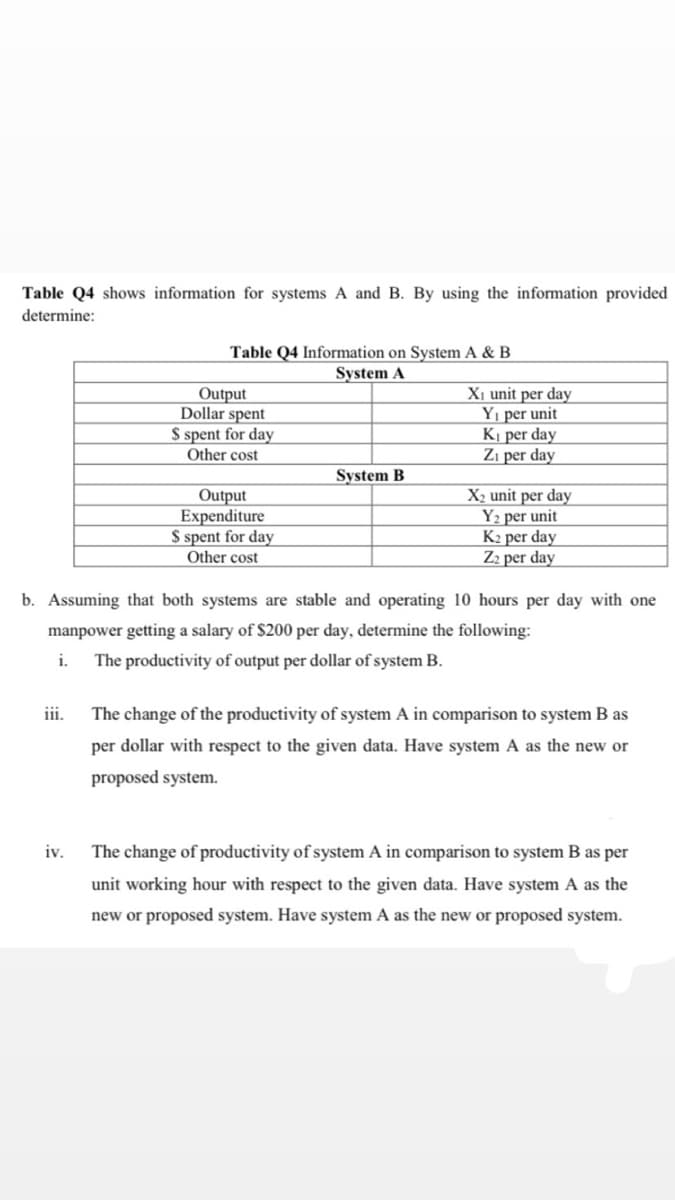 Table Q4 shows information for systems A and B. By using the information provided
determine:
Table Q4 Information on System A & B
System A
Output
Dollar spent
S spent for day
Other cost
Xi unit per day
Yı per unit
Kị per day
Zi per day
System B
Output
Expenditure
S spent for day
Other cost
X2 unit per day
Y2 per unit
K2 per day
Z2 per day
b. Assuming that both systems are stable and operating 10 hours per day with one
manpower getting a salary of $200 per day, determine the following:
i.
The productivity of output per dollar of system B.
ii.
The change of the productivity of system A in comparison to system B as
per dollar with respect to the given data. Have system A as the new or
proposed system.
iv.
The change of productivity of system A in comparison to system B as per
unit working hour with respect to the given data. Have system A as the
new or proposed system. Have system A as the new or proposed system.

