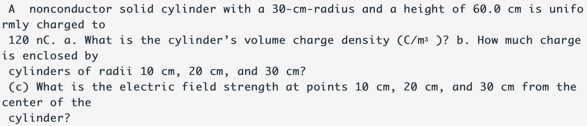 nonconductor solid cylinder with a 30-cm-radius and a height of 60.0 cm is unifo
rmly charged to
120 nC. a. What is the cylinder’s volume charge density (C/m³ )? b. How much charge
is enclosed by
A
cylinders of radii 10 cm, 20 cm, and 30 cm?
(c) What is the electric field strength at points 10 cm, 20 cm, and 30 cm from the
center of the
cylinder?
