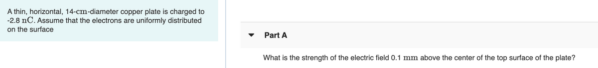 A thin, horizontal, 14-cm-diameter copper plate is charged to
-2.8 nC. Assume that the electrons are uniformly distributed
on the surface
Part A
What is the strength of the electric field 0.1 mm above the center of the top surface of the plate?
