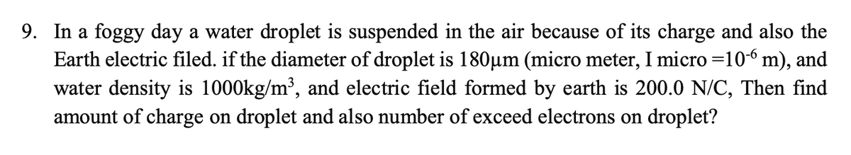 9. In a foggy day a water droplet is suspended in the air because of its charge and also the
Earth electric filed. if the diameter of droplet is 180µm (micro meter, I micro =10-6 m), and
water density is 1000kg/m³, and electric field formed by earth is 200.0 N/C, Then find
amount of charge on droplet and also number of exceed electrons on droplet?
