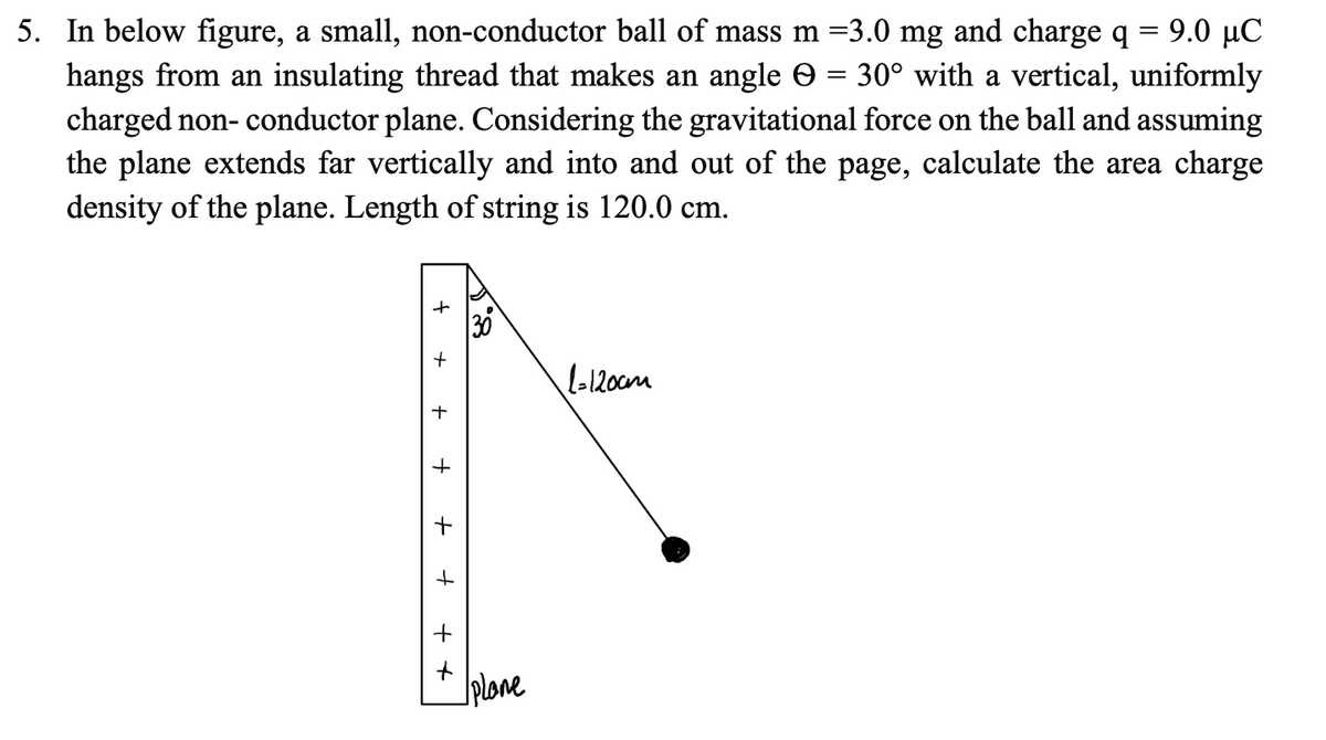 5. In below figure, a small, non-conductor ball of mass m =3.0 mg and charge q = 9.0 µC
hangs from an insulating thread that makes an angle e
charged non- conductor plane. Considering the gravitational force on the ball and assuming
the plane extends far vertically and into and out of the page, calculate the area charge
density of the plane. Length of string is 120.0 cm.
30° with a vertical, uniformly
lo120cm
+
Jplone
