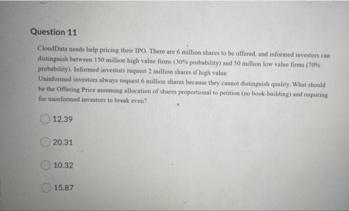 Question 11
CloudData needs help pricing their IPO. There are 6 million shares to be offered, and informed investors can
distinguish between 150 million high value firms (30% probability) and 50 million low value firms (70%
probability). Informed investors request 2 million shares if high value.
Uninformed investors always request 6 million shares because they cannot distinguish quality. What should
be the Offering Price assuming allocation of shares proportional to petition (no book-building) and requiring
for uninformed investors to break even?
12.39
O 20.31
10.32
15.87
