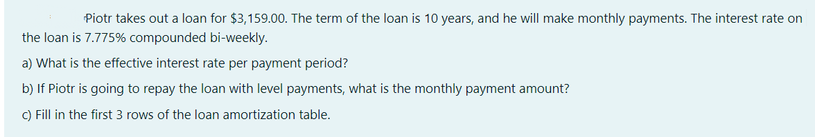 Piotr takes out a loan for $3,159.00. The term of the loan is 10 years, and he will make monthly payments. The interest rate on
the loan is 7.775% compounded bi-weekly.
a) What is the effective interest rate per payment period?
b) If Piotr is going to repay the loan with level payments, what is the monthly payment amount?
C) Fill in the first 3 rows of the loan amortization table.
