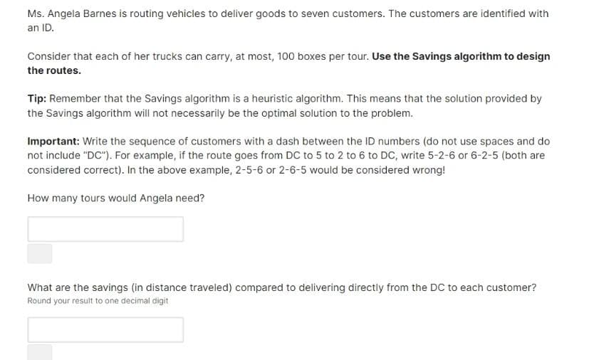 Ms. Angela Barnes is routing vehicles to deliver goods to seven customers. The customers are identified with
an ID.
Consider that each of her trucks can carry, at most, 100 boxes per tour. Use the Savings algorithm to design
the routes.
Tip: Remember that the Savings algorithm is a heuristic algorithm. This means that the solution provided by
the Savings algorithm will not necessarily be the optimal solution to the problem.
Important: Write the sequence of customers with a dash between the ID numbers (do not use spaces and do
not include "DC"). For example, if the route goes from DC to 5 to 2 to 6 to DC, write 5-2-6 or 6-2-5 (both are
considered correct). In the above example, 2-5-6 or 2-6-5 would be considered wrong!
How many tours would Angela need?
What are the savings (in distance traveled) compared to delivering directly from the DC to each customer?
Round your result to one decimal digit
