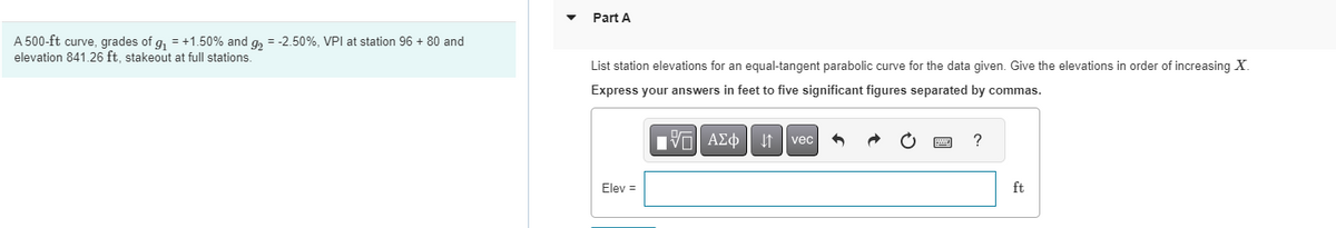 A 500-ft curve, grades of g₁ = +1.50% and g₂ = -2.50%, VPI at station 96 + 80 and
elevation 841.26 ft, stakeout at full stations.
Part A
List station elevations for an equal-tangent parabolic curve for the data given. Give the elevations in order of increasing X.
Express your answers in feet to five significant figures separated by commas.
Elev =
VAΣo↓ vec
?
ft