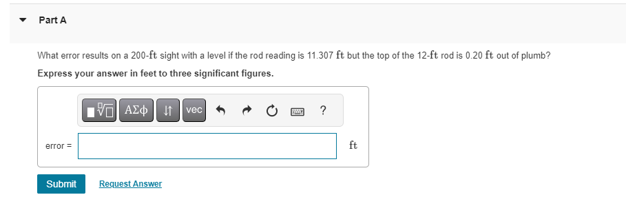 Part A
What error results on a 200-ft sight with a level if the rod reading is 11.307 ft but the top of the 12-ft rod is 0.20 ft out of plumb?
Express your answer in feet to three significant figures.
15. ΑΣΦΑ
error =
Submit
Request Answer
vec
www
?
ft