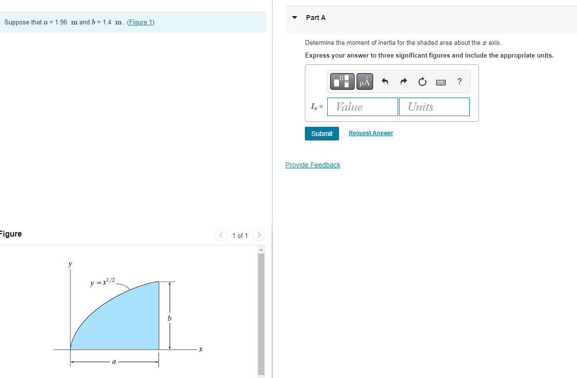 Suppose that a = 1.96 m and b = 1.4 m. (Figure 1)
Figure
y = x¹/2
< 1 of 1
Part A
Determine the moment of inertia for the shaded area about the axis.
Express your answer to three significant figures and include the appropriate units.
I₂ =
Submit
μA
Value
Provide Feedback
Request Answer
Units
?