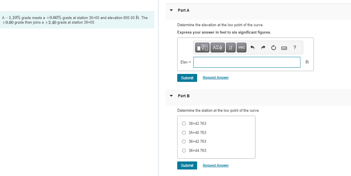 A-1.10% grade meets a +0.60% grade at station 36+00 and elevation 800.00 ft. The
+0.60 grade then joins a +2.40 grade at station 39+00.
Part A
Determine the elevation at the low point of the curve.
Express your answer in feet to six significant figures.
Elev =
Submit
Part B
VAΣo↓ vec
Request Answer
Determine the station at the low point of the curve.
Submit
O 38+42.763
O 35+40.763
O 36+42.763
O 36+44.763
Request Answer
?
ft