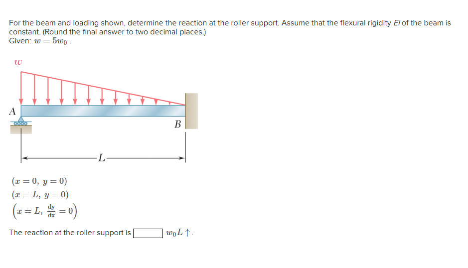 For the beam and loading shown, determine the reaction at the roller support. Assume that the flexural rigidity El of the beam is
constant. (Round the final answer to two decimal places.)
Given: w= 5uo .
w
A
(x = 0, y = 0)
(x = L, y = 0)
L
I
c = L₁ = 0)
L, dx
The reaction at the roller support is
B
wo Lt.