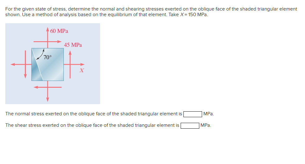For the given state of stress, determine the normal and shearing stresses exerted on the oblique face of the shaded triangular element
shown. Use a method of analysis based on the equilibrium of that element. Take X = 150 MPa.
60 MPa
45 MPa
70°
[m]
X
The normal stress exerted on the oblique face of the shaded triangular element is
The shear stress exerted on the oblique face of the shaded triangular element is
MPa.
MPa.