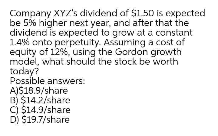 Company XYZ's dividend of $1.50 is expected
be 5% higher next year, and after that the
dividend is expected to grow at a constant
1.4% onto perpetuity. Assuming a cost of
equity of 12%, using the Gordon growth
model, what should the stock be worth
today?
Possible answers:
A)$18.9/share
B) $14.2/share
C) $14.9/share
D) $19.7/share
