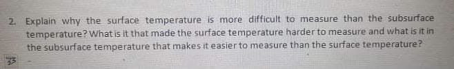 2. Explain vwhy the surface temperature is more difficult to measure than the subsurface
temperature? What is it that made the surface temperature harder to measure and what is it in
the subsurface temperature that makes it easier to measure than the surface temperature?
