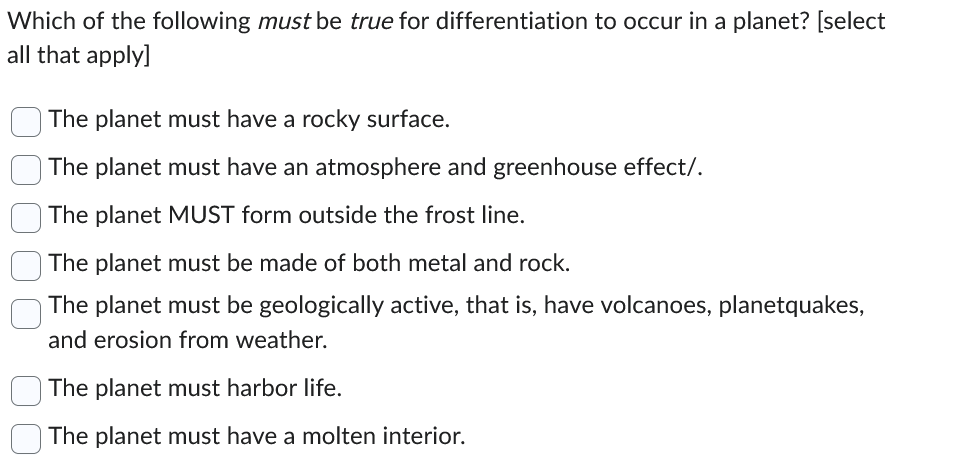 Which of the following must be true for differentiation to occur in a planet? [select
all that apply]
The planet must have a rocky surface.
The planet must have an atmosphere and greenhouse effect/.
The planet MUST form outside the frost line.
The planet must be made of both metal and rock.
The planet must be geologically active, that is, have volcanoes, planetquakes,
and erosion from weather.
The planet must harbor life.
The planet must have a molten interior.