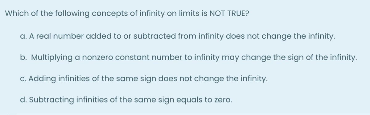 Which of the following concepts of infinity on limits is NOT TRUE?
a. A real number added to or subtracted from infinity does not change the infinity.
b. Multiplying a nonzero constant number to infinity may change the sign of the infinity.
C. Adding infinities of the same sign does not change the infinity.
d. Subtracting infinities of the same sign equals to zero.
