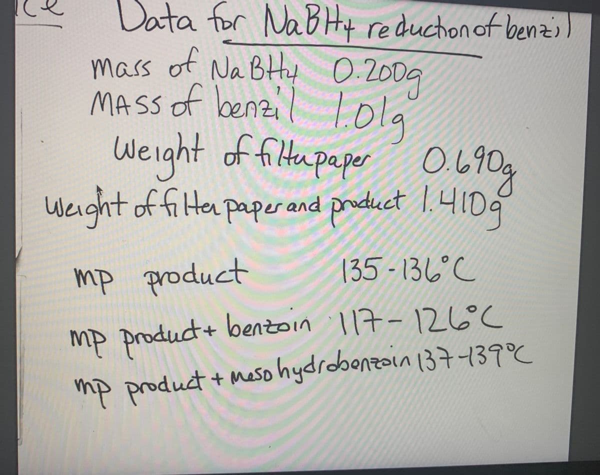 Data for NaBHy )
mass of Na BtHtt 0:2009
O.640
reductionof benzi
0.200g
MASS of benzil lola
Weight of filtupaper O490g
Weight product 1.41D9
of filter paper and
135 - 136°C
mp product
mp product+ bentoin l17-126°C
mp product + Meso hydrobonz137739°C
