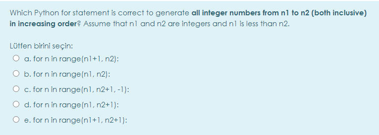 Which Python for statement is correct to generate all integer numbers from n1 to n2 (both inclusive)
in increasing order? Assume that nl and n2 are integers and nl is less than n2.
Lütfen birini seçin:
O a. for n in range(n1+1, n2):
O b. for n in range(nl, n2):
O c. for n in range (nl, n2+1, -1):
O d. for n in range(nl, n2+1):
e. for n in range(nl+1, n2+1):
