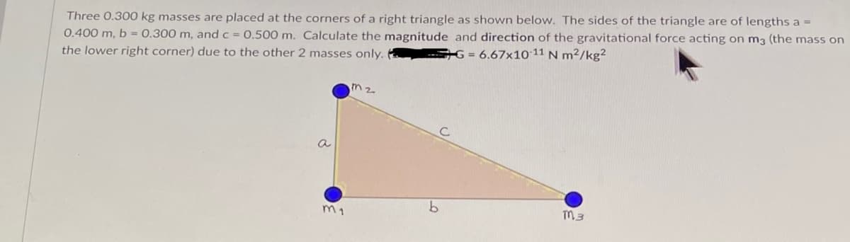Three 0.300 kg masses are placed at the corners of a right triangle as shown below. The sides of the triangle are of lengths a =
0.400 m, b = 0.300 m, and c = 0.500 m. Calculate the magnitude and direction of the gravitational force acting on m3 (the mass on
the lower right corner) due to the other 2 masses only.
G = 6.67x10 11 N m²/kg²
m2
a
TM 3
