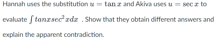 Hannah uses the substitution u = tan x and Akiva uses u = sec x to
evaluate Stanxsec² xdx . Show that they obtain different answers and
explain the apparent contradiction.