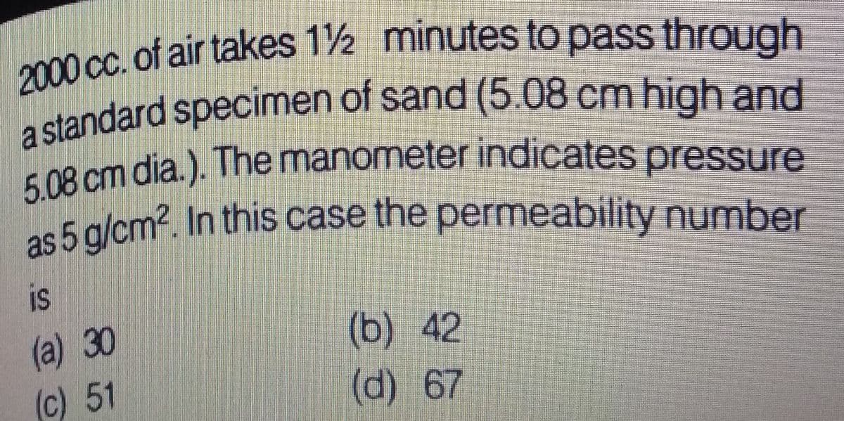 2000 cc. of air takes 12 minutes to pass through
a standard specimen of sand (5.08 cm high and
5.08 cm dia.). The manometer indicates pressure
as 5 g/cm2. In this case the permeability number
as 5 g/cm2. In this case the permeability number
is
(a) 30
(c) 51
(b) 42
(d) 67
