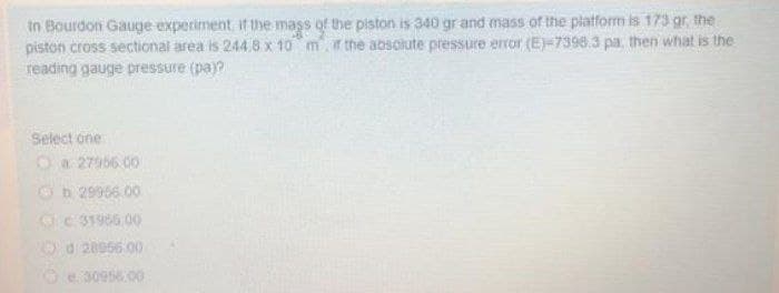 in Bourdon Gauge experiment, if the mass of the piston is 340 gr and mass of the platform is 173 gr, the
piston cross sectional area is 244.8 x 10 mr the absolute pressure error (E)-7398.3 pa, then what is the
reading gauge pressure (pay?
Select one
Oa 27956.00
Ob 29956.00
OC 31966.00
O d 20966 00
30956.00
