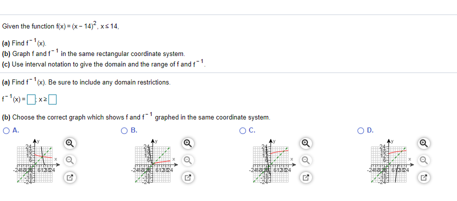 Given the function f(x) = (x – 14), xs 14,
(a) Find f1(x).
(b) Graph f and f1 in the same rectangular coordinate system.
(c) Use interval notation to give the domain and the range of f and f1.
(a) Find f'(x). Be sure to include any domain restrictions.
f(x) =x2O
(b) Choose the correct graph which shows fand f graphed in the same coordinate system.
O A.
OB.
OC.
OD.
-24is 61324
-2418 61324
4181261324
-241813561324
