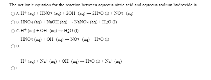 The net ionic equation for the reaction between aqueous nitric acid and aqueous sodium hydroxide is
O A. H+ (aq) + HNO3 (aq) + 20H- (aq) – 2H20 (1) + NO3- (aq)
O B. HNO3 (aq) + NaOH (aq) – NANO3 (aq) + H2O (1)
OC. H+ (aq) + OH- (aq) – H20 (1)
HNO3 (aq) + OH- (aq) → NO3- (aq) + H2O (1)
H+ (aq) + Nat (aq) + OH- (aq) – H2O (1) + Na+ (aq)
OE.
