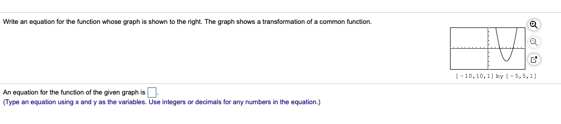 Write an equation for the function whose graph is shown to the right. The graph shows a transformation of a common function.
[-10,10,1) by (- 5,5,1)
An equation for the function of the given graph is.
(Type an equation using x and y as the variables. Use integers or decimals for any numbers in the equation.)
