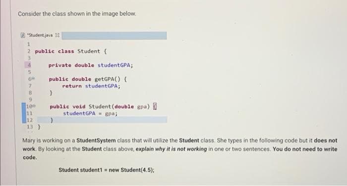 Consider the class shown in the image below.
D "Student java 23
2 public class Student {
private double studentGPA;
public double getGPA() {
return studentGPA;
69
6.
public void Student (double gpa)
studentGPA - gpa;
10
11
12
13 )
Mary is working on a StudentSystem class that will utilize the Student class. She types in the following code but it does not
work. By looking at the Student class above, explain why it is not working in one or two sentences. You do not need to write
code.
Student student1 = new Student(4.5);
