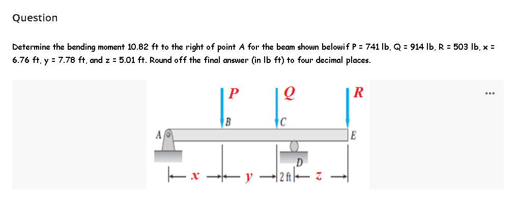 Question
Determine the bending moment 10.82 ft to the right of point A for the beam shown belowi f P = 741 lb, Q = 914 lb, R = 503 lb, x =
6.76 ft, y = 7.78 ft, and z = 5.01 ft. Round off the final answer (in lb ft) to four decimal places.
P
Q
R
A
B
x →y
Z
E