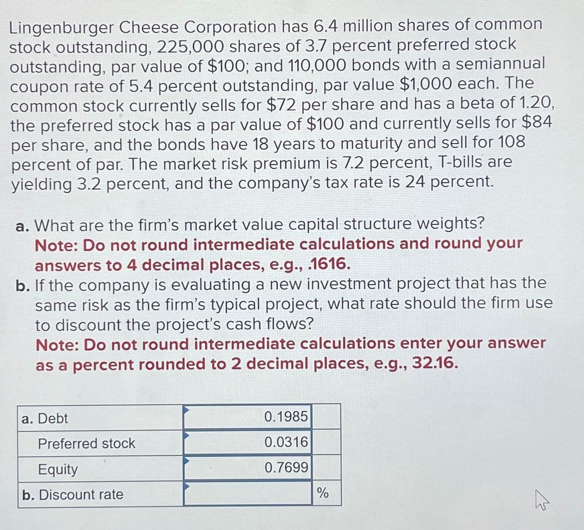 Lingenburger Cheese Corporation has 6.4 million shares of common
stock outstanding, 225,000 shares of 3.7 percent preferred stock
outstanding, par value of $100; and 110,000 bonds with a semiannual
coupon rate of 5.4 percent outstanding, par value $1,000 each. The
common stock currently sells for $72 per share and has a beta of 1.20,
the preferred stock has a par value of $100 and currently sells for $84
per share, and the bonds have 18 years to maturity and sell for 108
percent of par. The market risk premium is 7.2 percent, T-bills are
yielding 3.2 percent, and the company's tax rate is 24 percent.
a. What are the firm's market value capital structure weights?
Note: Do not round intermediate calculations and round your
answers to 4 decimal places, e.g., .1616.
b. If the company is evaluating a new investment project that has the
same risk as the firm's typical project, what rate should the firm use
to discount the project's cash flows?
Note: Do not round intermediate calculations enter your answer
as a percent rounded to 2 decimal places, e.g., 32.16.
a. Debt
0.1985
Preferred stock
0.0316
Equity
0.7699
b. Discount rate
%
W