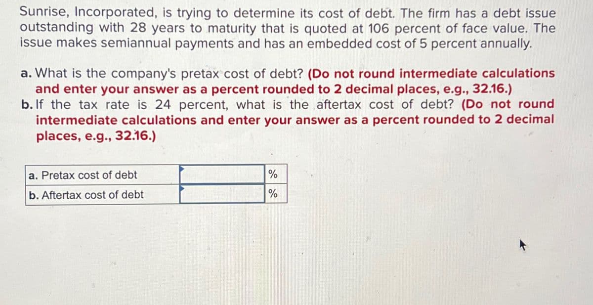 Sunrise, Incorporated, is trying to determine its cost of debt. The firm has a debt issue
outstanding with 28 years to maturity that is quoted at 106 percent of face value. The
issue makes semiannual payments and has an embedded cost of 5 percent annually.
a. What is the company's pretax cost of debt? (Do not round intermediate calculations
and enter your answer as a percent rounded to 2 decimal places, e.g., 32.16.)
b. If the tax rate is 24 percent, what is the aftertax cost of debt? (Do not round
intermediate calculations and enter your answer as a percent rounded to 2 decimal
places, e.g., 32.16.)
a. Pretax cost of debt
%
b. Aftertax cost of debt
%