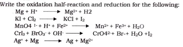 Write the oxidation half-reaction and reduction for the following:
Mg + H* - Mg2+ + H2
Kl + C2
+ KCl + I2
Mn04 1-+ H+ + Fe2+
Mn2+ + Fe3+ + H2O
Cr042-+ Br-+ H2O +I2
Crl3 + BrO3 + OH-
Ag+ + Mg
Ag + Mg2+
