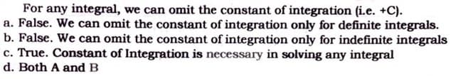 For any integral, we can omit the constant of integration (i.e. +C).
a. False. We can omit the constant of integration only for definite integrals.
b. False. We can omit the constant of integration only for indefinite integrals
c. True. Constant of Integration is necessary in solving any integral
d. Both A and B
