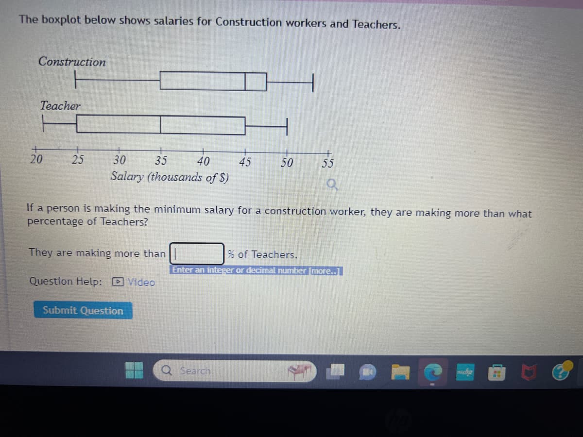 The boxplot below shows salaries for Construction workers and Teachers.
Construction
Teacher
E
20
25
30
35
40
Salary (thousands of $)
They are making more than
Question Help: Video
If a person is making the minimum salary for a construction worker, they are making more than what
percentage of Teachers?
Submit Question
45
50
Search
+
55
% of Teachers.
Enter an integer or decimal number [more..]